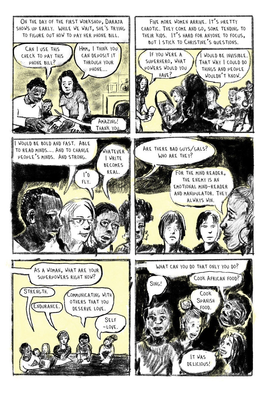 Panel 01
On the day of the first workshop, Daraja shows up first.
“Can I use this check to pay this phone bill?”
“Hmm, I think you can deposit it through your phone…”
“Amazing!
Thank you.”
Panel 02
“Five more arrive. It’s pretty chaotic. Women come and go, tending to their kids. It’s hard for anyone to focus, but I stick to Christine’s questions.“
“If you were a superhero, what powers would you have?”
“ I would be invisible. That way I could do things and people wouldn’t know.”
Panel 03
“I would be bold and fast. Able to read minds…. And to change people’s minds. And strong.
“Whatever I write becomes real.”
Panel 04
“Are there bad guys/gals? Who are they?”
“For the mind reader, the enemy is an emotional reader and manipulator. They always win.”
Panel 05
“As a woman, what are your superpowers right now?”
“Strength.”
“Endurance.”
“Communicating with others that you deserve love. “
“Self-love.”
Panel 06
“What can you do that only you do?”
“Sing!”
“Cook African food?”
“Cook Spanish food.”
“It was delicious!”