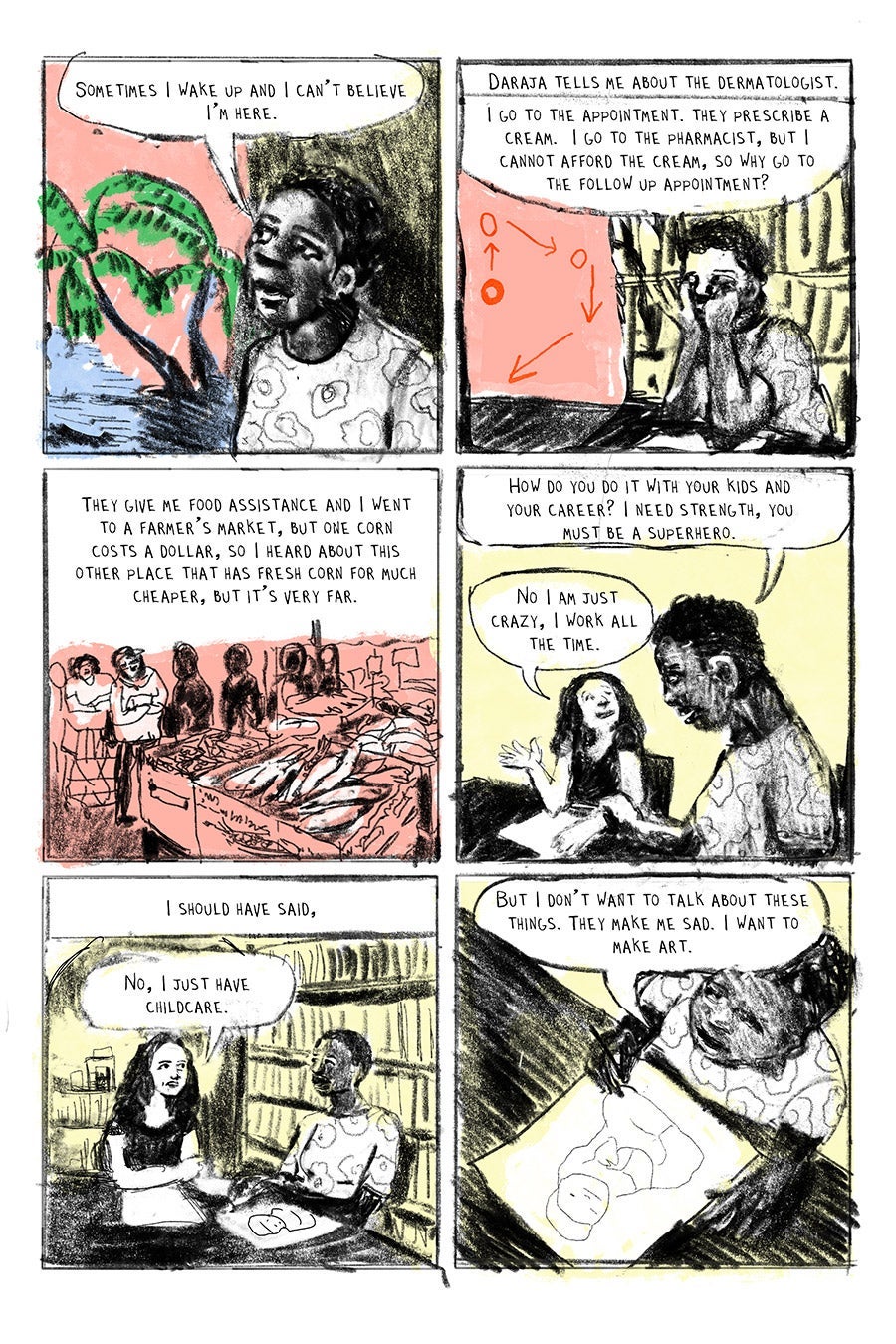 Panel 01
“Sometimes I wake up and I can’t believe I’m here.”
Panel 02
Daraja tells me about the dermatologist. “I go to the appointment. They prescribe a cream. I go to the pharmacist, but I cannot afford the cream, so why go to the follow up appointment?”
Panel 03
“They give me food assistance and I went to a farmer’s market, but one corn costs a dollar, so I heard about this other place that has fresh corn for much cheaper, but it’s very far.”
Panel 04
“How do you do it with your kids and your career? I need strength, you must be a superhero.” “No I am just crazy, I work all the time.”
Panel 05
I should have said,
“No, I just have childcare.”
Panel 06
Daraja: “But I don’t want to talk about these things. They make me sad. I want to make art.”