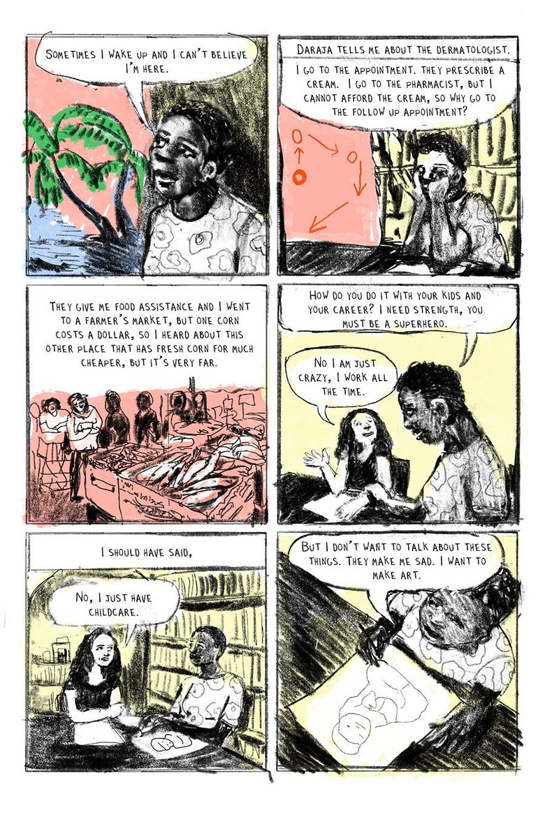 Panel 01
“Sometimes I wake up and I can’t believe I’m here.”
Panel 02
Daraja tells me about the dermatologist.  “I go to the appointment. They prescribe a cream.  I go to the pharmacist, but I cannot afford the cream, so why go to the follow up appointment?”
Panel 03
“They give me food assistance and I went to a farmer’s market, but one corn costs a dollar, so I heard about this other place that has fresh corn for much cheaper, but it’s very far.”
Panel 04
“How do you do it with your kids and your career? I need strength, you must be a superhero.” “No I am just crazy, I work all the time.”
Panel 05
 I should have said, 
“No, I just have childcare.”

Panel 06
Daraja: “But I don’t want to talk about these things. They make me sad. I want to make art.”
