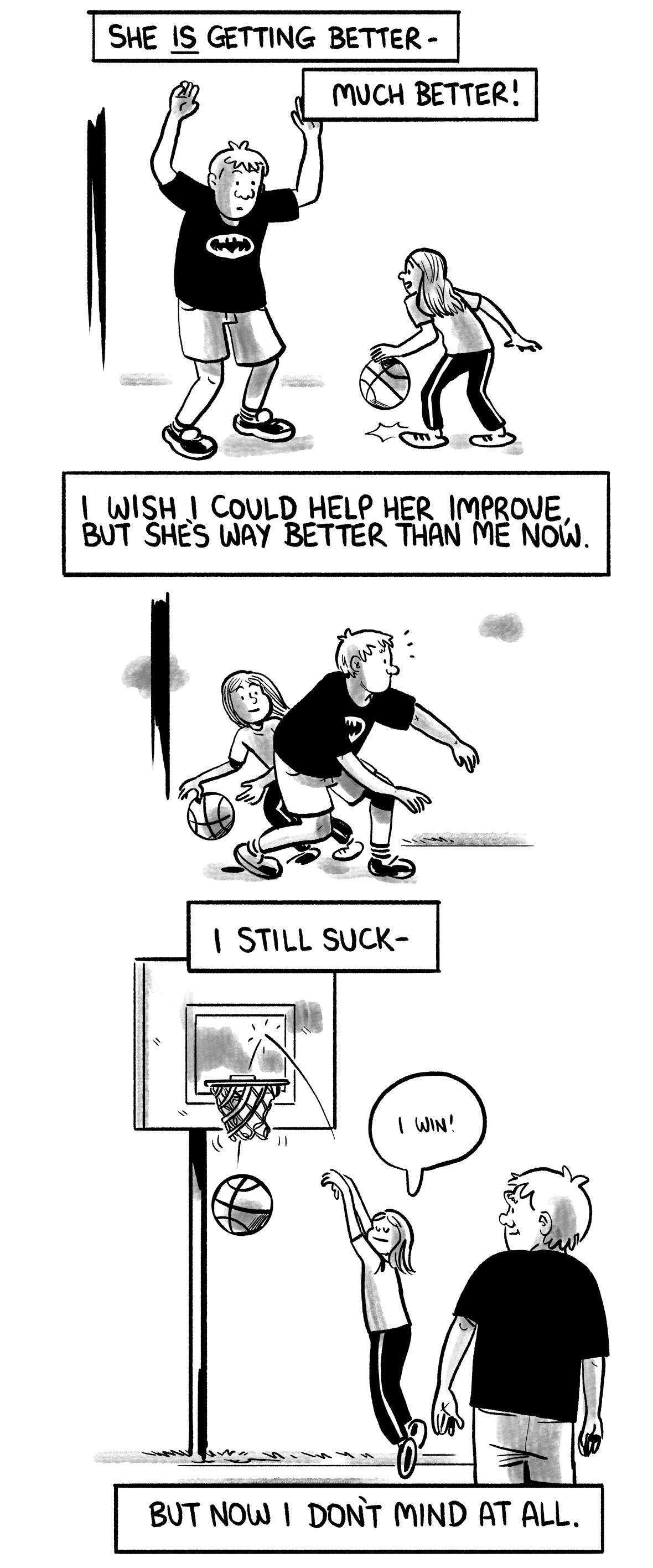 The narrator says: “She is getting better—” “Much better!” The narrator plays defense as his daughter dribbles the ball. The narrator says: “I wish I could help her improve, but she’s way better than me now.” She dribbles past him. The narrator says: “I still suck—” She shoots and scores a basket, and says “I win!” The narrator says: “But now I don’t mind at all.”