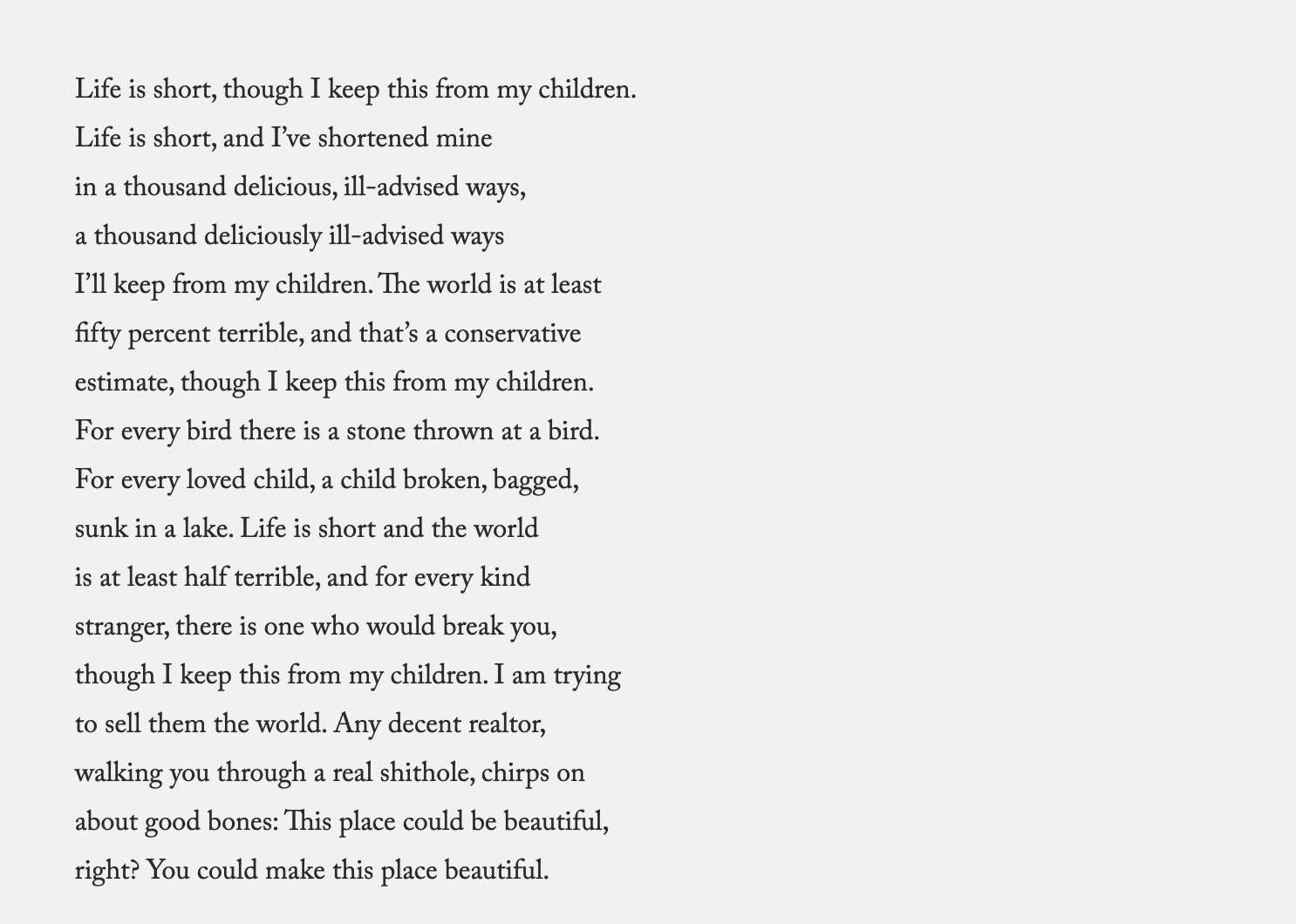 Life is short, though I keep this from my children.  Life is short, and I’ve shortened mine  in a thousand delicious, ill-advised ways,  a thousand deliciously ill-advised ways  I’ll keep from my children. The world is at least  fifty percent terrible, and that’s a conservative  estimate, though I keep this from my children.  For every bird there is a stone thrown at a bird.  For every loved child, a child broken, bagged,  sunk in a lake. Life is short and the world  is at least half terrible, and for every kind  stranger, there is one who would break you,  though I keep this from my children. I am trying  to sell them the world. Any decent realtor,  walking you through a real shithole, chirps on  about good bones: This place could be beautiful,  right? You could make this place beautiful.