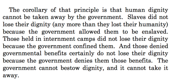 Text from the opinion: The corollary of that principle is that human dignity cannot be taken away by the government.  Slaves did not lose their dignity (any more than they lost their humanity) because the government allowed them to be enslaved.  Those held in internment camps did not lose their dignity because the government confined them.  And those denied governmental benefits certainly do not lose their dignity because the government denies them those benefits.  The government cannot bestow dignity, and it cannot take it away.