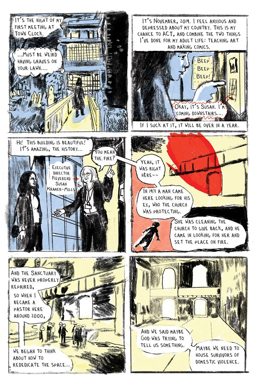 Panel 01
It’s the night of my first meeting at
Town Clock.
“....Must be weird
having graves on your lawn....” (LW)
Panel 02
It’s November, 2019. I feel anxious and
depressed about my country. This is my
chance to ACT, and combine the two things
I’ve done for my adult life: teaching art
and making comics.
If I suck at it, it will be over in a year.
“Beep
Beep
Beep!”
“Okay, it’s Susan. I’m coming downstairs….” (Susan)
Panel 03
“Hi! This building is beautiful! It’s amazing, the history…”
Executive director
Reverend Susan Kramer-Mills (arrow pointing to Susan)
“You mean the fire?”(Susan)
Panel 04
“Yeah, it was right here--”
“In 1971 a man came here looking for his ex-girlfriend, who the church was protecting. “
“She was cleaning the church to give back, and he came in looking for her and set the place on fire.”
Panel 05
“And the Sanctuary was never properly repaired, so when I became a pastor here around 2000, we began to think
about how to
rededicate the space…”
Panel 06
“And we said maybe God was trying to tell us something. Maybe we need to house survivors of domestic violence.”