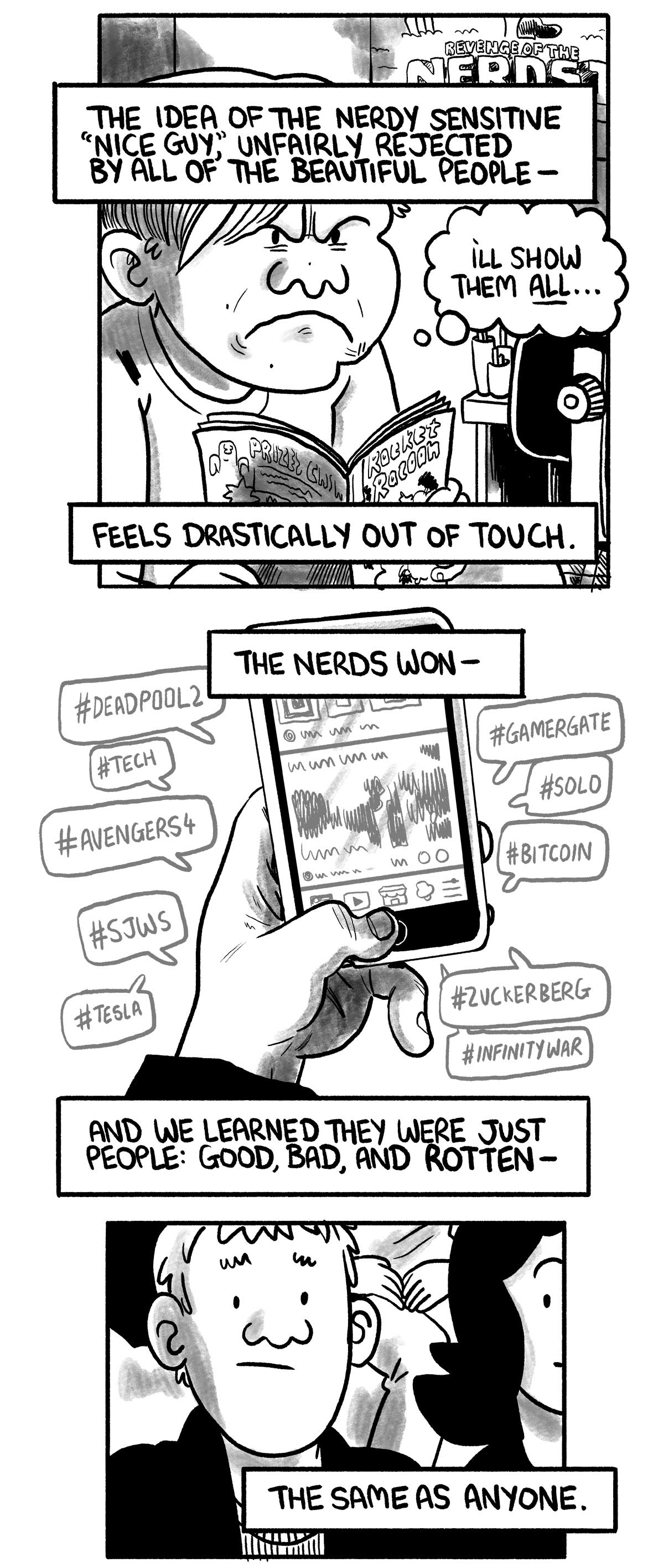 The narrator is depicted as a child again, fuming with a comic book and thinking “I’ll show them all…”  The narrator says: “The idea of the nerdy sensitive 'nice guy,' unfairly rejected by all of the beautiful people—” “Feels drastically out of touch.”  The present-day narrator’s mobile phone displays many hashtags: #deadpool2, #tech, #avengers4, #sjws, #tesla, #gamergate, #solo, #bitcoin, #zuckerberg, #infinitywar  The narrator says: “The nerds won—”  Back at the basketball game, the narrator looks thoughtful “And we learned they were just people: good, bad, and rotten—” “The same as anyone.”