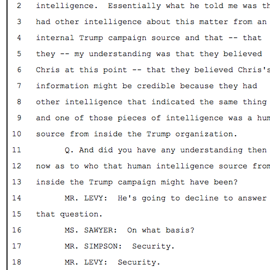 Essentially what he told me was they had other intelligence about this matter from an internal Trump campaign source and that -- that they -- my understanding was that they believed Chris at this point -- that they believed Chris's information might be credible because they had other intelligence that indicated the same thing 9 and one of those pieces of intelligence was a human source from inside the Trump organization.