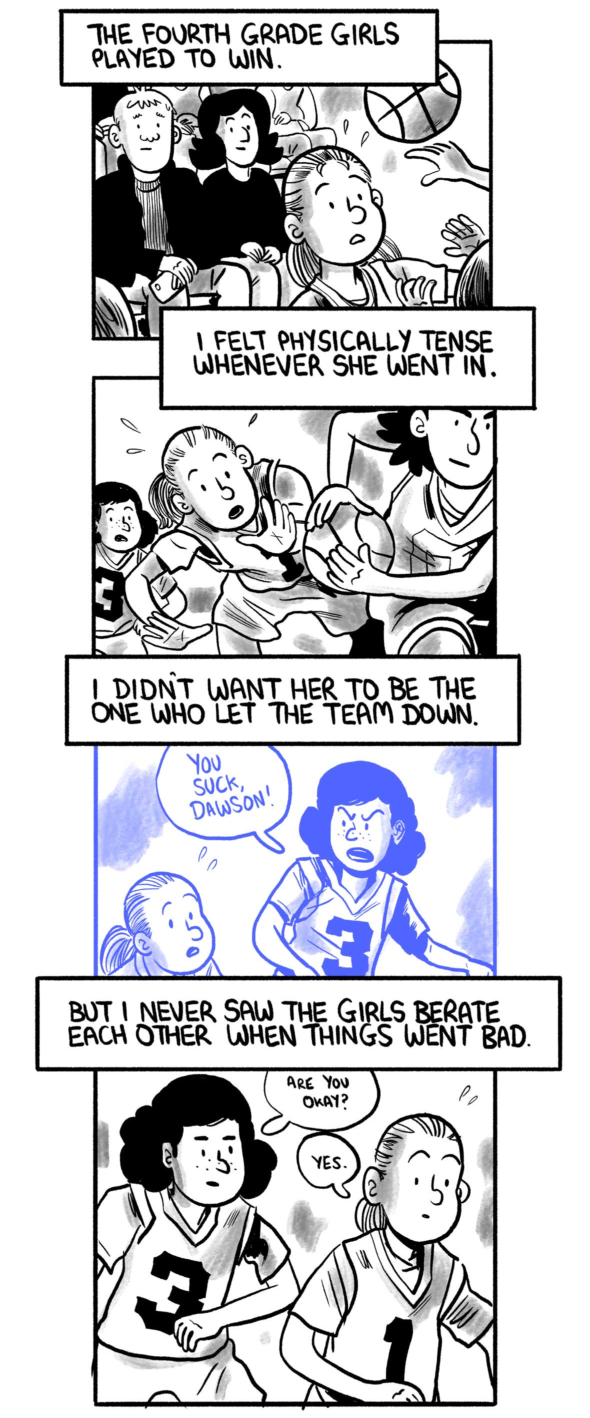 The narrator and his wife continue to watch as their daughter plays in the game. The narrator says: “The fourth-grade girls played to win.” “I felt physically tense whenever she went in.” The daughter sweats as she fails to stop the offense, mimicking the earlier graphic of the narrator as a child. The narrator says: “I didn’t want her to be the one who let the team down.” The narrator imagines a moment where a teammate says to the daughter, “You suck, Dawson!” The narrator says: “But I never saw the girls berate each other when things went bad.” In reality, a teammate says to the daughter, “Are you Okay?”. She replies, “Yes.”