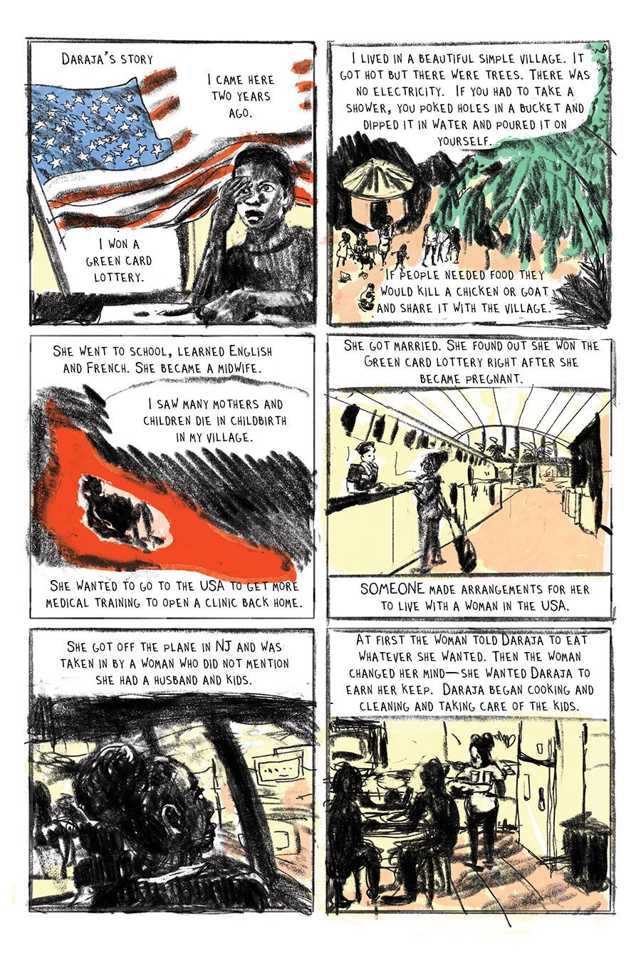 Panel 01
Daraja’s Story
“I came here two years ago. I won a green card lottery.”
Panel 02
“ I lived in a beautiful simple village. It got hot but there were trees. There was no electricity. If you had to take a shower, you poked holes in a bucket and dipped it in water and poured it on yourself.”
“If people needed food they would kill a chicken or goat and share it with the village.”
Panel 03
She went to school, learned English and French. She became a midwife.
“I saw many mothers and children die in childbirth in my village.”
She wanted to go to the USA to get more medical training to open a clinic back home.
Panel 04
She got married. She found out she won the Green card lottery right after she became pregnant.
SOMEONE made arrangements for her to live with a woman in the USA.
Panel 05
She got off the plane in NJ and was taken in by a woman who did not mention she had a husband and kids.
Panel 06
At first the woman told Daraja to eat whatever she wanted. Then the woman changed her mind—she wanted Daraja to earn her keep. Daraja began cooking and cleaning and taking care of the kids.