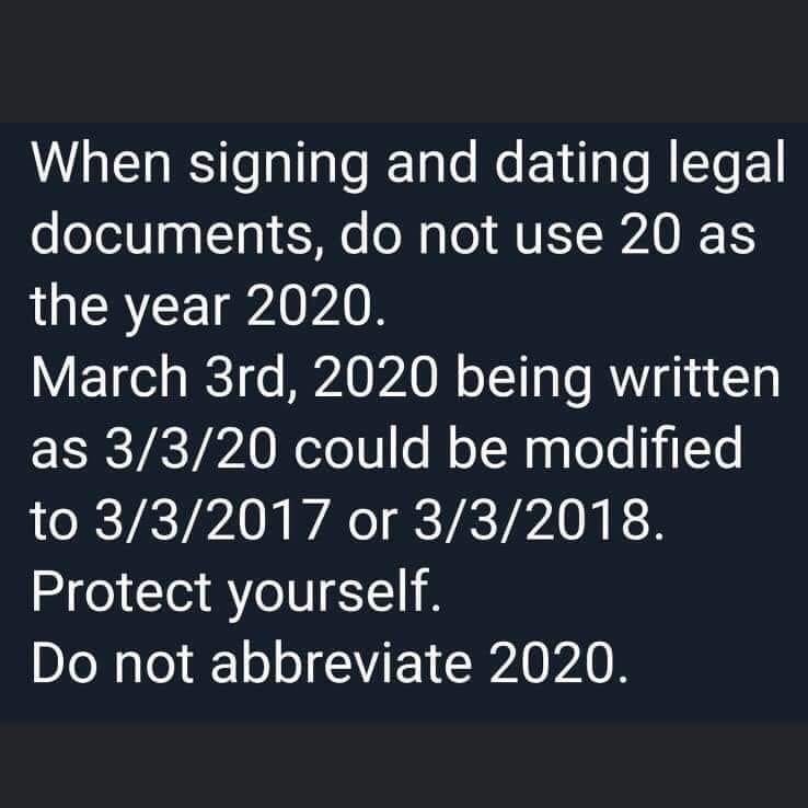 "When signing and dating legal documents, do not use 20 as the year 2020. March 3rd, 2020 being written as 3/3/20 could be modified to 3/3/2017 or 3/3/2018. Protect yourself. Do not abbreviate 2020"