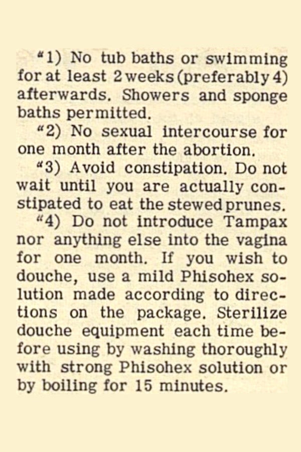 Abortion aftercare tips: "1) No tub baths or swimming for at least 2 weeks (preferably 4) afterwards. Showers and sponge baths permitted. 2) No sexual intercourse for one month after the abortion. 3) Avoid constipation. Do not wait until you are actually constipated to eat the stewed prunes. 4) Do not introduce Tampax nor anything else into the vagina for one month. If you wish to douche, use a mild Phisohex solution made according to directions on the package. Sterilize douche equipment each time before using by washing thoroughly with strong Phisohex solution or by boiling for 15 minutes."