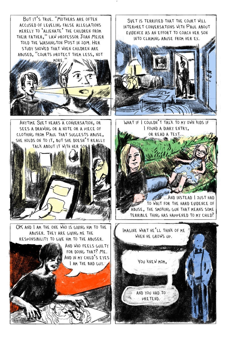 Panel 01
But it’s true. “Mothers are often accused of leveling false allegations merely to ‘alienate’ the children from their father,” law professor Joan Meier told the Washington Post in 2019. Her study showed that when children are abused, “courts protect them less, not more.”
Panel 02
Svet is terrified that the court will interpret conversations with Paul about evidence as an effort to coach her son into claiming abuse from her ex.
Panel 03
Anytime Svet hears a conversation, or sees a drawing or a note or a piece of clothing from Paul that suggests abuse, she holds on to it, but she doesn’t really talk about it with her son.
Panel 04
What if I couldn’t talk to my own kids if
I found a diary entry,
or read a text…
...And instead I just had
to wait for the hard evidence of
abuse, the smoking gun that means some terrible thing has happened to my child?
Panel 05
“OK and I am the one who is giving him to the abuser. They are giving me the responsibility to give him to the abuser. And who feels guilty for doing that? Me. And in my child’s eyes I am the bad guy.” svet
Panel 06
“Imagine what he’ll think of me when he grows up.”
“You knew mom”, and you had to pretend…”