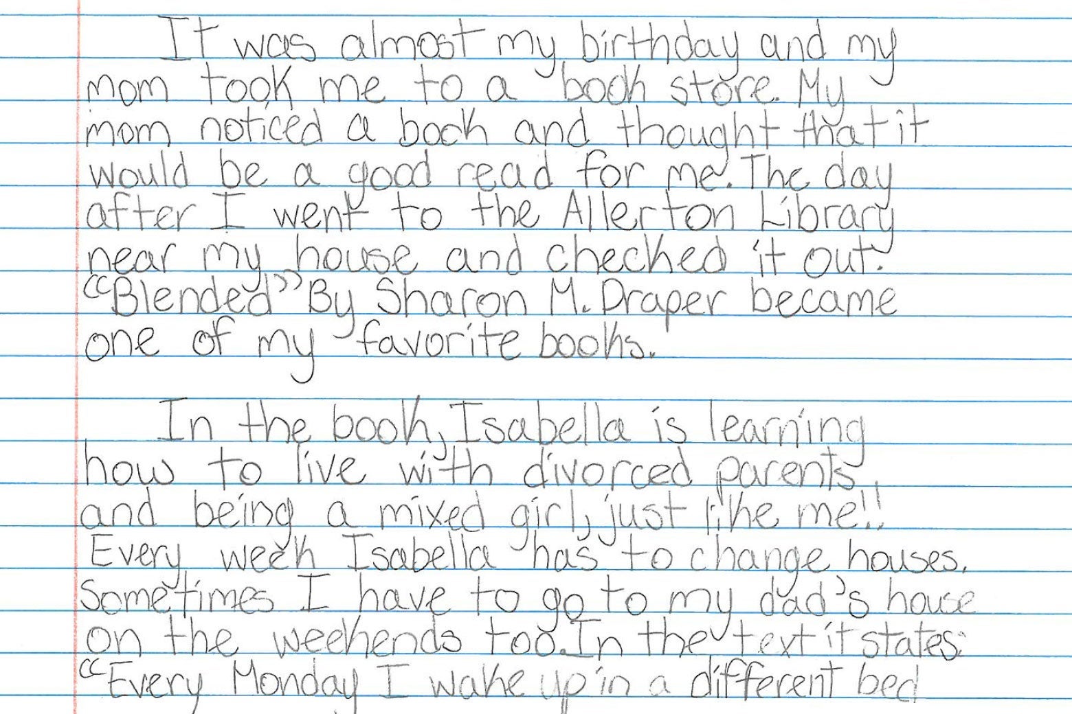 It was almost my birthday and my mom took me to a book store. My mom noticed a book and thought that it would be a good read for me. The day after I went to the Allerton Library near my house and checked it out. “Blended” by Sharon M. Draper became one of my favorite books. In the book, Isabella is learning how to live with divorced parents and being a mixed girl, just like me!! Every week Isabella has to change houses. Sometimes I have to go to my dad’s house on the weekends too. In the text it states: “Every Monday I wake up in a different bed