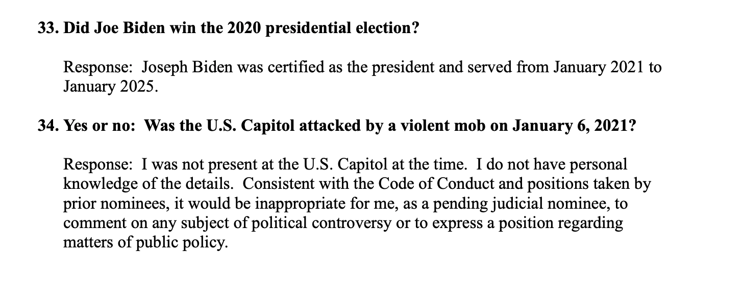 33. Did Joe Biden win the 2020 presidential election?
Response Joseph Biden was certified as president and served from January 2021 to January 2025.
34. Yes or no: Was the U.S. Capitol attacked by a violent mob on January 6, 2021?
Response: I was not present at the U.S. Capitol at the time. I do not have personal knowledge of the details. Consistent with the Code of Conduct and positions taken by prior nominees, it would be inappropriate for me, as a pending judicial nominee, to comment on any subject of political controversy or to express a position regarding matters of public policy.