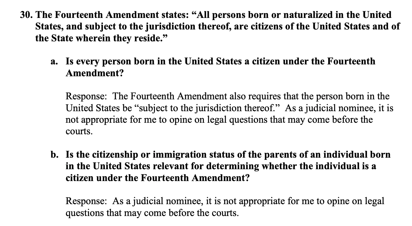  "All persons born or naturalized in the United States, and subject to the jurisdiction thereof, are citizens of the United States and of the States wherein they reside.
a. Is every person born in the United States a citizen under the Fourteenth Amendment?
Response: The Fourteenth Amendment also requires that the person born in the United States be "subject to the jurisdiction thereof." As a judicial nominee, it is not appropriate for me to opine on a legal question that may come before the court.
b. Is the citizenship or immigration status of the parents of an individual born in the United States relevant for determining whether the individual is a citizen under the Fourteenth Amendment.
Response: As a judicial nominee, it is not appropriate for me to opine on legal questions that may come before the courts."