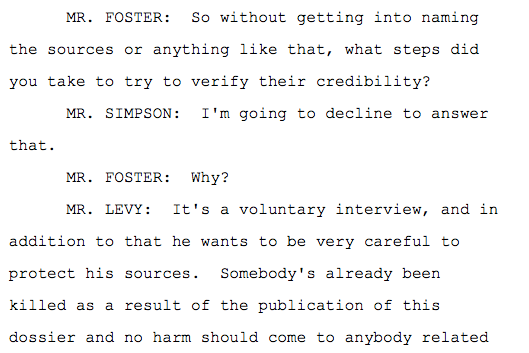 the sources or anything like that, what steps did you take to try to verify their credibility? MR. SIMPSON: I'm going to decline to answer that. MR. FOSTER: Why? MR. LEVY: It's a voluntary interview, and in addition to that he wants to be very careful to protect his sources. Somebody's already been killed as a result of the publication of this dossier and no harm should come to anybody related to this honest work.