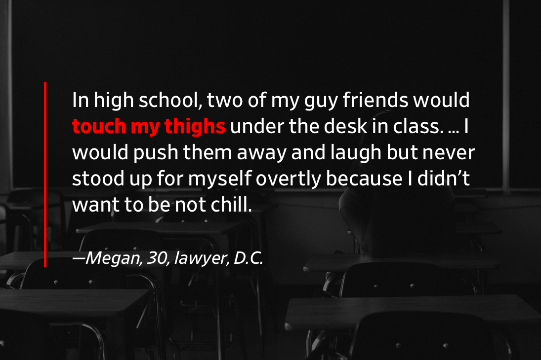 Pull quote: In high school, two of my guy friends would touch my thighs under the desk in class. … I would push them away and laugh but never stood up for myself overtly because I didn't want to be not chill. —Megan, 30, lawyer, D.C.