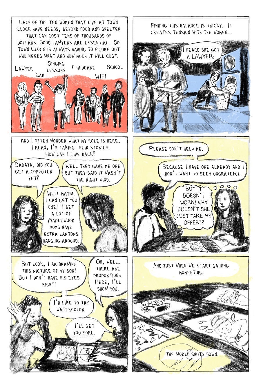 Panel 01
Each of the ten women that live at Town Clock have needs, beyond food and shelter that can cost tens of thousands of dollars. Good lawyers are essential. So Town Clock is always having to figure out who needs what and how much it will cost.
(Lawyer Car Singing Lessons Childcare WIFI School)
Panel 02
Finding this balance is tricky. It creates tension with the women...
“I heard she got a LAWYER!” (resident)
Panel 03
And I often wonder what my role is here,
I mean, I’m taking their stories.
How can I give back?
“Daraja, did you get a computer yet?” (LW)
“Well they gave me one but they said it wasn’t the right kind.” (Daraja)
“Well maybeI can get you one! I bet a lot of Maplewood moms have extra laptops hanging around.” (LW)
Panel 04
“Please don’t help me. Because I have one already and I don’t want to seem ungrateful.” (LW)
“BUT IT DOESN’T WORK! WHY DOESN’T SHE JUST TAKE MY OFFER??” (LW thinking)
Panel 05
“But look, I am drawing this picture of my son! But I don’t have his eyes right!” Daraja
“Oh, well, there are proportions. Here, I’ll show you.”
“I’d like to try watercolor.” (Daraja)
“I’ll get you some.” (LW)
Panel 06
And just when we start gaining momentum,
the world shuts down.
