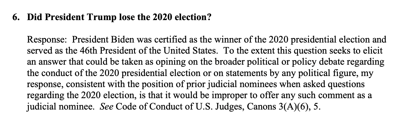 "6. Did President Trump lose the 2020 election? 
Response: President Biden was certified as the winner of the 2020 presidential election and served as the 46th President of the United States. To the extent the question seeks to elicit an answer that could be taken as an opinion on the broader political or policy debate regarding the conduct of the 2020 presidential election or on a statement by any political figure, my response, consistent with the position of prior judicial nominees when asked questions regarding the 2020 election, is that it would be improper to offer any such comment as a judicial nominee. See Code of Conduct of U.S. Judges, Canons 3(A)(6), 5.