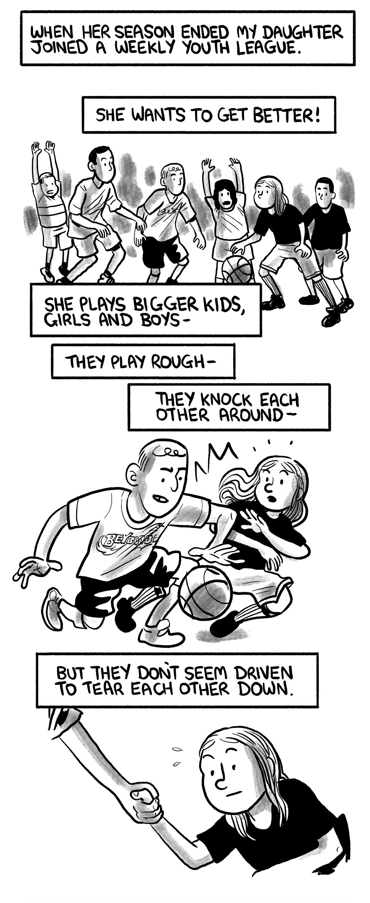 The narrator says: “When her season ended my daughter joined a weekly youth league.” “She wants to get better!” The narrator’s daughter plays in a pickup game. The narrator says: “She plays bigger kids, girls and boys—” “They play rough—” “They knock each other around—” A player pushes the daughter while dribbling past her. The narrator says: “But they don’t seem driven to tear each other down.” After the point, the other player helps the daughter back up.