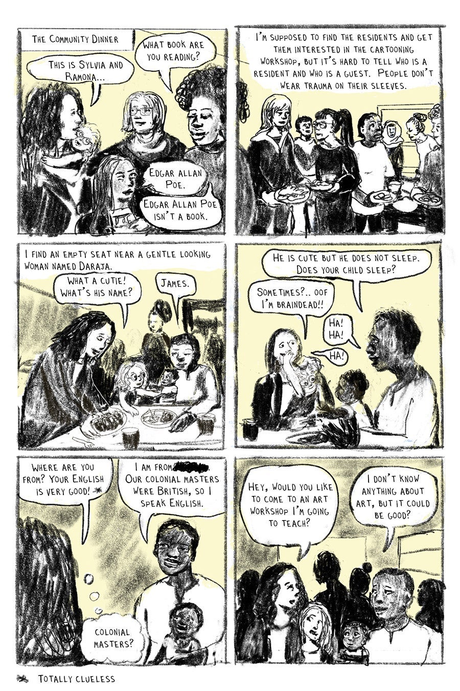 Panel 01
The Community Dinner
“This is Sylvia and Ramona…”
“What book are you reading?”
“Edgar Allan Poe.”
“Edgar Allan Poe” isn’t a book.”
Panel 02
I’m supposed to find the residents and get them interested in the cartooning workshop, but it’s hard to tell who is a resident and who is a guest. People don’t wear trauma on their sleeves.
Panel 03
“I find an empty seat near a gentle looking woman named Daraja.”
“What a cutie! What’s his name?”
“James.”
Panel 04
“He is cute but he does not sleep. Does your child sleep?”
“Sometimes?... Oof I’m braindead!!”
“Ha!
Ha!”
“HA!”
Panel 05
“Where are you from? Your English is very good!*”
“I am from (Place crossed-out). Our colonial masters were British, so I speak English.*”
“Colonial Masters?” (in thought bubble)
*Totally Clueless
Panel 06
“Hey, would you like to come to an art workshop I’m going to teach?”
“I don’t know anything about art, but it could be good?”