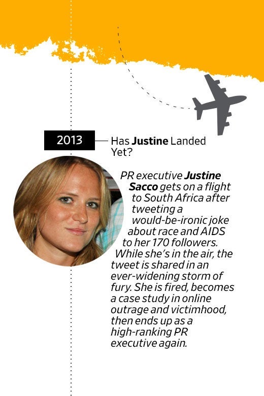 Photo of Justine Sacco's face. In 2013, has Justine landed yet? PR executive Justine Sacco gets on a flight to South Africa after tweeting a would-be-ironic joke about race and AIDS to her 170 followers. While she's in the air, the tweet is shared in an ever-widening storm of fury. She is fired, becomes a case study in online outrage and victimhood, then ends up as a high-ranking PR executive again.