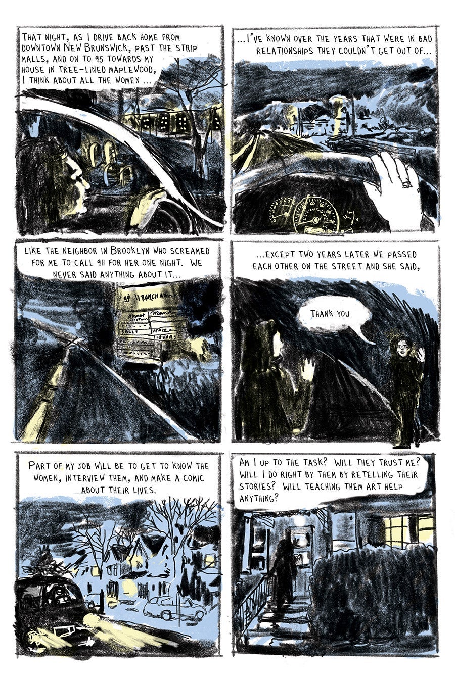 Panel 01
That night, as I drive back home from downtown New Brunswick, past the strip malls, and on to 95 towards my
house in tree-lined maplewood,
I think about all the women ...
Panel 02
...I’ve known over the years that were in bad relationships they couldn’t get out of…
Panel 03
like the neighbor in Brooklyn who screamed for me to call 911 for her one night. We never said anything about it...
Panel 04
...except two years later we passed each other on the street and she said,
“Thank you.”
Panel 05
Part of my job will be to get to know the women, interview them, and make a comic about their lives.
Panel 06
Am I up to the task? Will they trust me? Will I do right by them by retelling their stories?
Will teaching them art help anything?