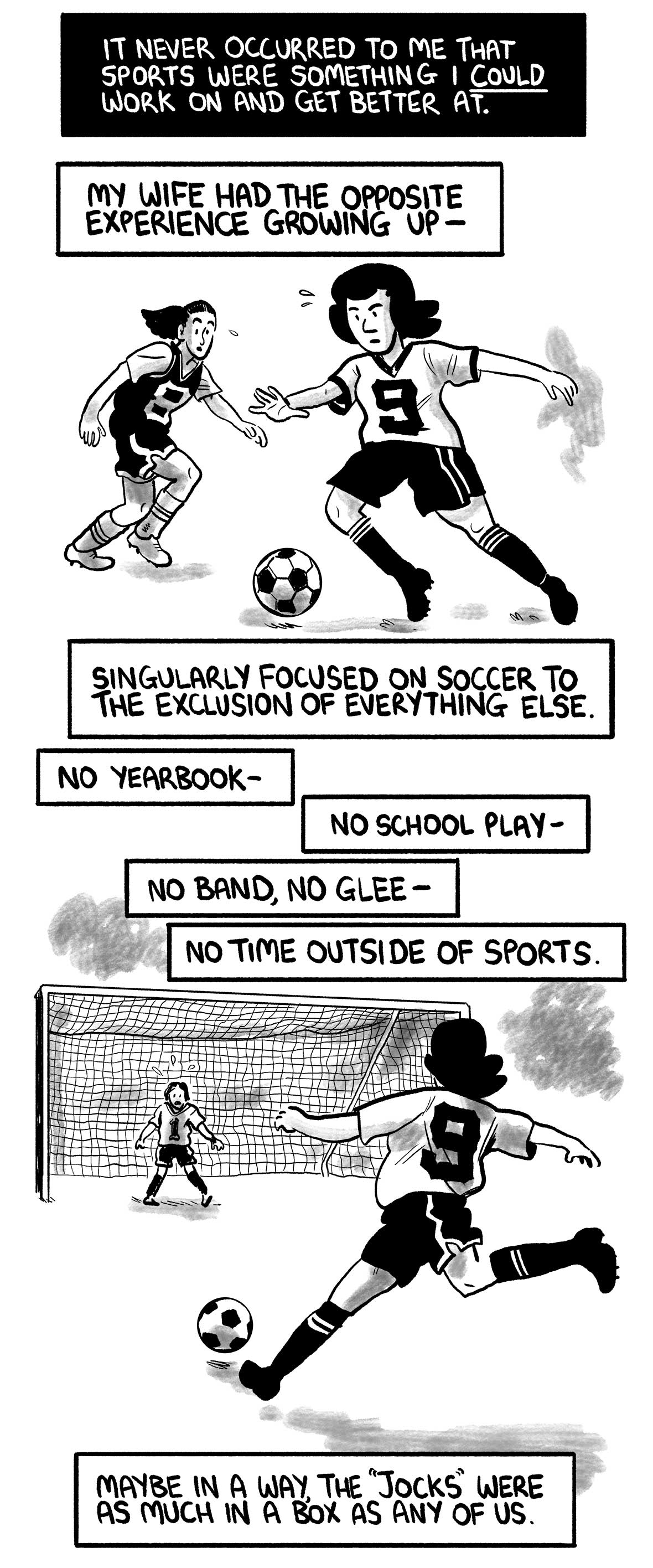 The narrator’s wife dribbles a soccer ball.  The narrator says: “It never occurred to me that sports were something I could work on and get better at.” “My wife had the opposite experience growing up—” “Singularly focused on soccer to the exclusion of everything else.” “No yearbook—” “No school play—” “No band, no glee—” “No time outside of sports.”  The narrator’s wife shoots on goal  The narrator says: “Maybe in a way, the 'jocks' were as much in a box as any of us.”