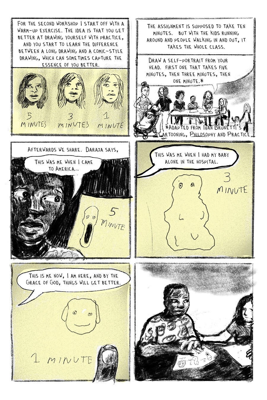 Panel 01
For the second workshop I start off with a warm-up exercise. The idea is that you get better at drawing yourself with practice, and you start to learn the difference between a long drawing and a comic-style drawing, which can sometimes capture the essence of you better.
Panel 02
The assignment is supposed to take ten minutes. but with the kids running around and people walking in and out, it takes the whole class.
Draw a self-portrait from your head. first one that takes five minutes, then three minutes, then one minute.*
*The assignment is adapted from Ivan Brunetti’s Cartooning, Philosophy and Practice
Panel 03
Afterwards we share. Daraja says,
“This was me when I came to America…”
Panel 04
“This was me when I had my baby alone in the hospital.”
Panel 05
“This is me now, I am here, and by the Grace of God, things will get better.”
Panel 06
Silent panel, LW puts hand on Daraja’s arm.