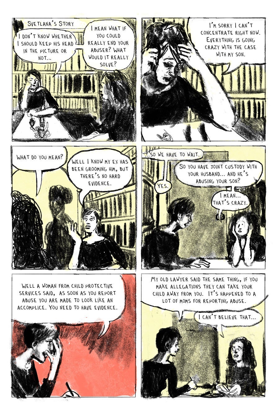 Panel 01
Svetlana’s Story
“I don’t know whether I should keep his head in the picture or not…”
“I mean what if you could really end your abuser? What would it really solve?”(Svet)
Panel 02
“I’m sorry I can’t concentrate right now. Everything is going crazy with the case with my son.
Panel 03
“What do you mean?” (LW)
‘Well I know my ex has been grooming him, but there’s no hard evidence.” (Svet)
Panel 04
“...so we have to wait.” (Svet)
“So you have joint custody with your husband... and he’s abusing your son?” (LW)
“Yes.” (Svet)
“I mean.. that’s crazy.” (LW)
Panel 05
Well a woman from child protective services said, as soon as you report abuse you are made to look like an accomplice. You need to have evidence. (svet)
Panel 06
“My old lawyer said the same thing, if you make allegations they can take your child away from you. It’s happened to a lot of moms for reporting abuse.” (Svet)
“I can’t believe that... “ (LW)