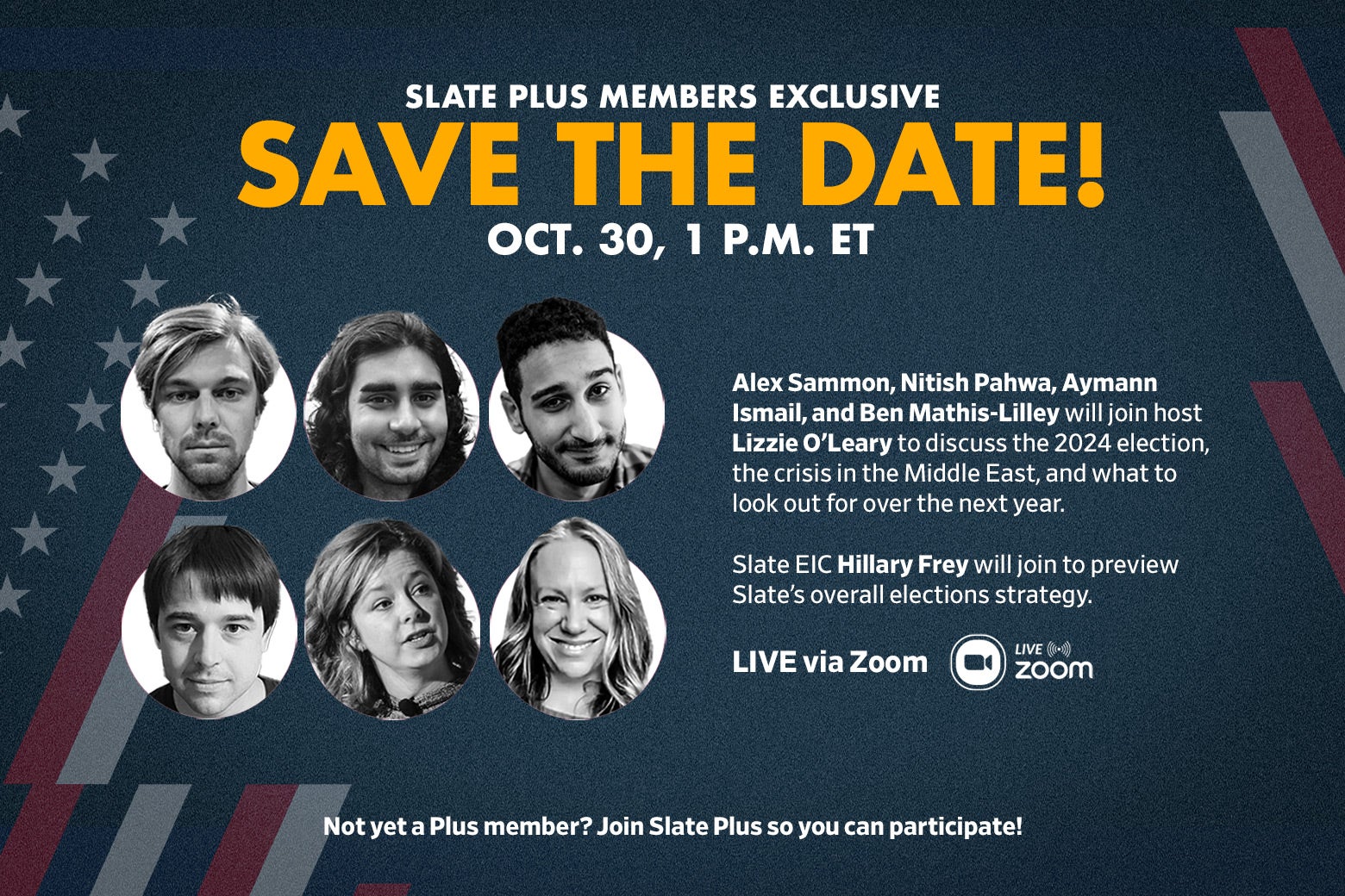 A graphic that reads: SLATE PLUS MEMBERS EXCLUSIVE: SAVE THE DATE! Oct. 30, 1 p.m. ET. Alex Sammon, Nitish Pahwa, Aymann Ismail, and Ben Mathis-Lilley will join host Lizzie O'Leary to discuss the 2024 election, the crisis in the Middle East, and what to look out for over the next year. Slate EIC Hillary Frey will join to preview Slate's overall elections strategy. LIVE via Zoom. Not yet a plus member? Join Slate Plus so you can participate!