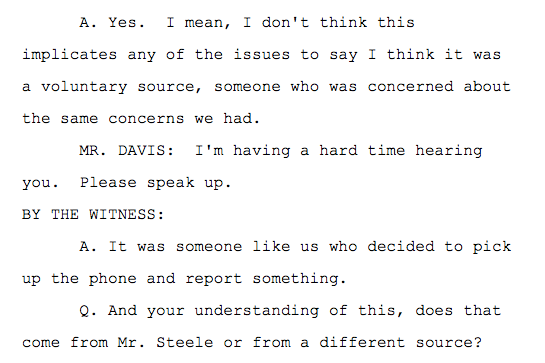Q. So this was someone independent of Mr. Steele's sources who potentially had information also on the same topics? A. Yes. I mean, I don't think this implicates any of the issues to say I think it was a voluntary source, someone who was concerned about the same concerns we had. MR. DAVIS: I'm having a hard time hearing you. Please speak up. BY THE WITNESS: A. It was someone like us who decided to pick up the phone and report something. Q. And your understanding of this, does that come from Mr. Steele or from a different source? A. That comes from Chris, yes.