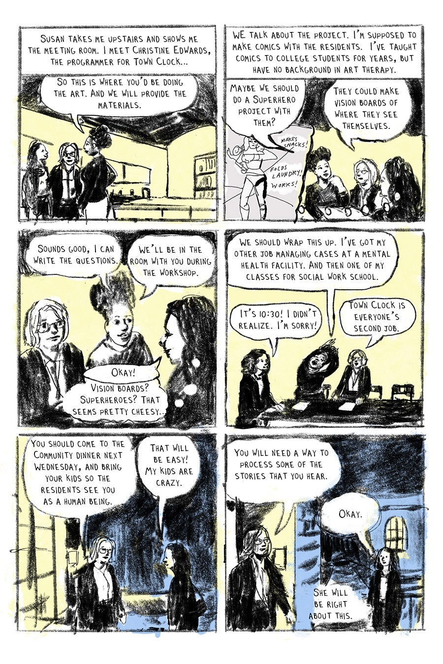 Panel 01
Susan takes me upstairs and shows me the meeting room, I meet Christine Edwards, the programmer for Town Clock.
“So this is where you’d be doing the art. And we will provide the materials. “ (Christine)
Panel 02
We talk about the project. I'm supposed to make comics with the residents. I’ve taught comics to college students for years, but have no background in art therapy.
“Maybe we should do a Superhero project with them? “ (Christine)
“They could make vision boards of where they see themselves.” (Susan)
Panel 03
“Sounds good, I can write the questions.” (Christine)
“Okay!” (LW)
“We’ll be in the room with you during the workshop.” Christine
“Vision boards? Superheroes? That seems pretty cheesy…”
Panel 04
“We should wrap this up. I’ve got my other job managing cases at a mental health facility. And then one of my classes for social work school.”
“It’s 10:30! I didn’t realize. I’m sorry!”
“Town Clock is everyone’s second job.”
Panel 05
“You should come to the Community dinner next Wednesday, and bring your kids so the residents see you as a human being.”
“That will be easy! My kids are crazy.”
Panel 06
“You will need a way to process some of the stories that you hear.”
“Okay.”
She will be right about this.