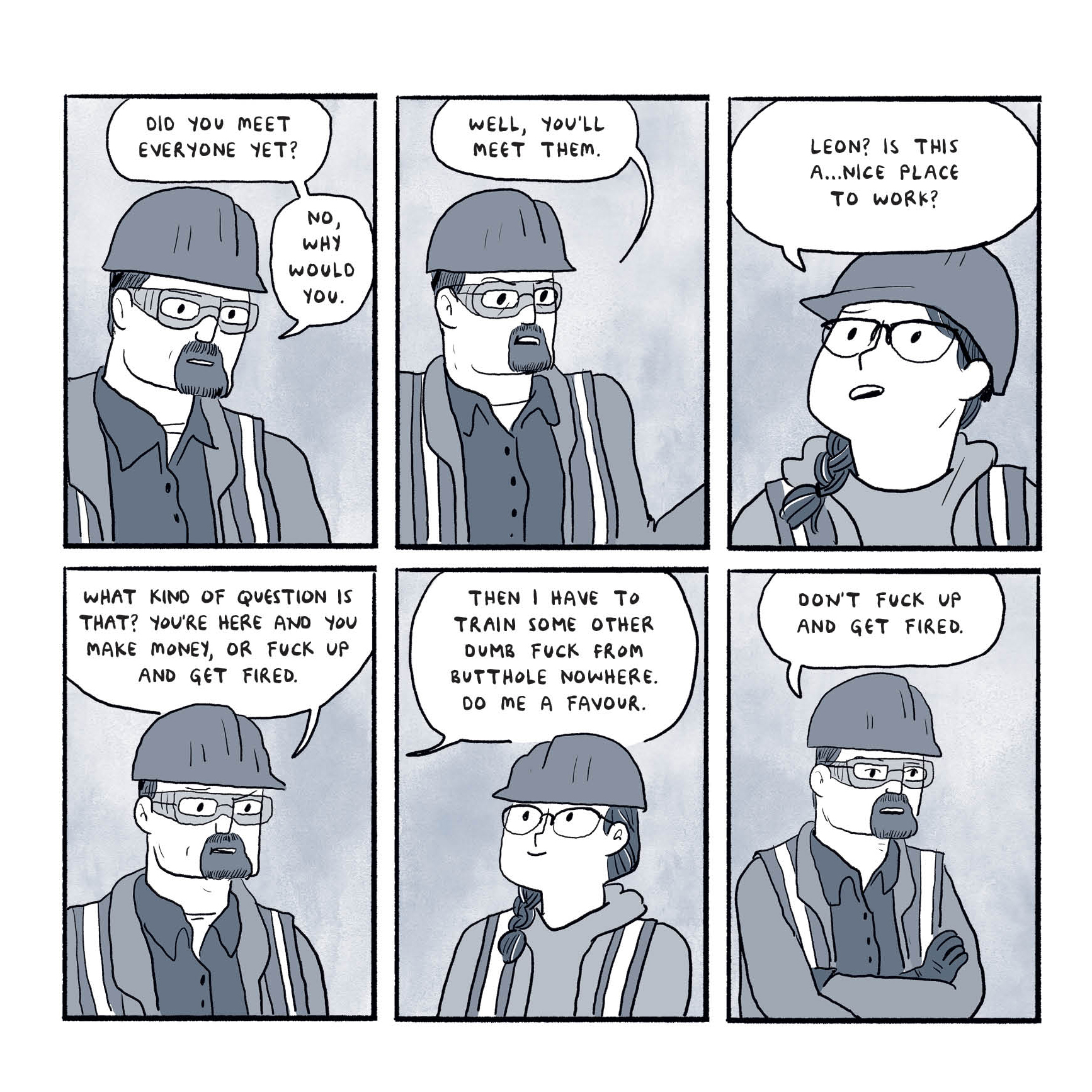 A conversation between a man and a woman, both wearing hard hats.
"Did you meet everyone yet? No, why would you. Well, you'll meet them."
"Leon? Is this a nice place to work?"
"What kind of questin is that? You're here and you make money, or fuck up and get fired. Then I have to train some other dumb fuck from butthole nowhere. Do me a favor. Don't fuck up and get fired."