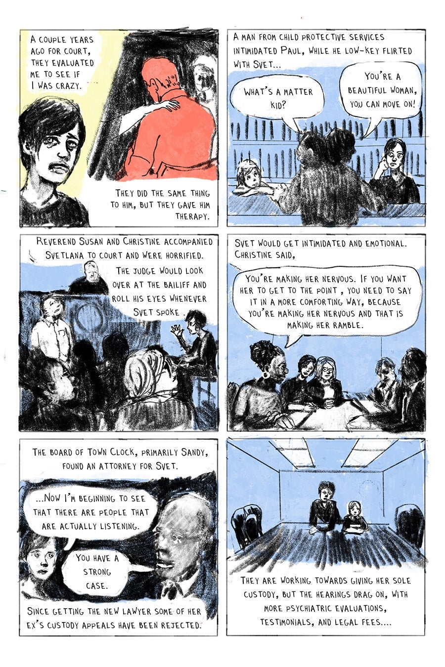 Panel 01
A couple years
ago for court,
they evaluated
me to see if
I was crazy.
They did the same thing to him, but they gave him therapy.
Panel 02
A man from child protective services
intimidated Paul, while he low-key flirted with Svet...
“What’s a matter kid?“
“You’re a beautiful woman, you can move on!”
Panel 03
Reverend Susan and Christine accompanied Svetlana to court and were horrified. The judge would look over at the bailiff and roll his eyes whenever Svet spoke .
Panel 04
Svet would get intimidated and emotional. Christine said, “You’re making her nervous. If you want her to get to the point , you need to say it in a more comforting way, because you’re making her nervous and that is making her ramble.”
Panel 05
The board of Town Clock, primarily Sandy, found an attorney for Svet.
“...Now I’m beginning to see that there are people that are actually listening.” (Svet)
“You have a strong case.” (new lawyer)
Since getting the new lawyer some of her ex’s custody appeals have been rejected.
Panel 06
They are working towards giving her sole custody, but the hearings drag on, with more psychiatric evaluations,
testimonials, and legal fees....