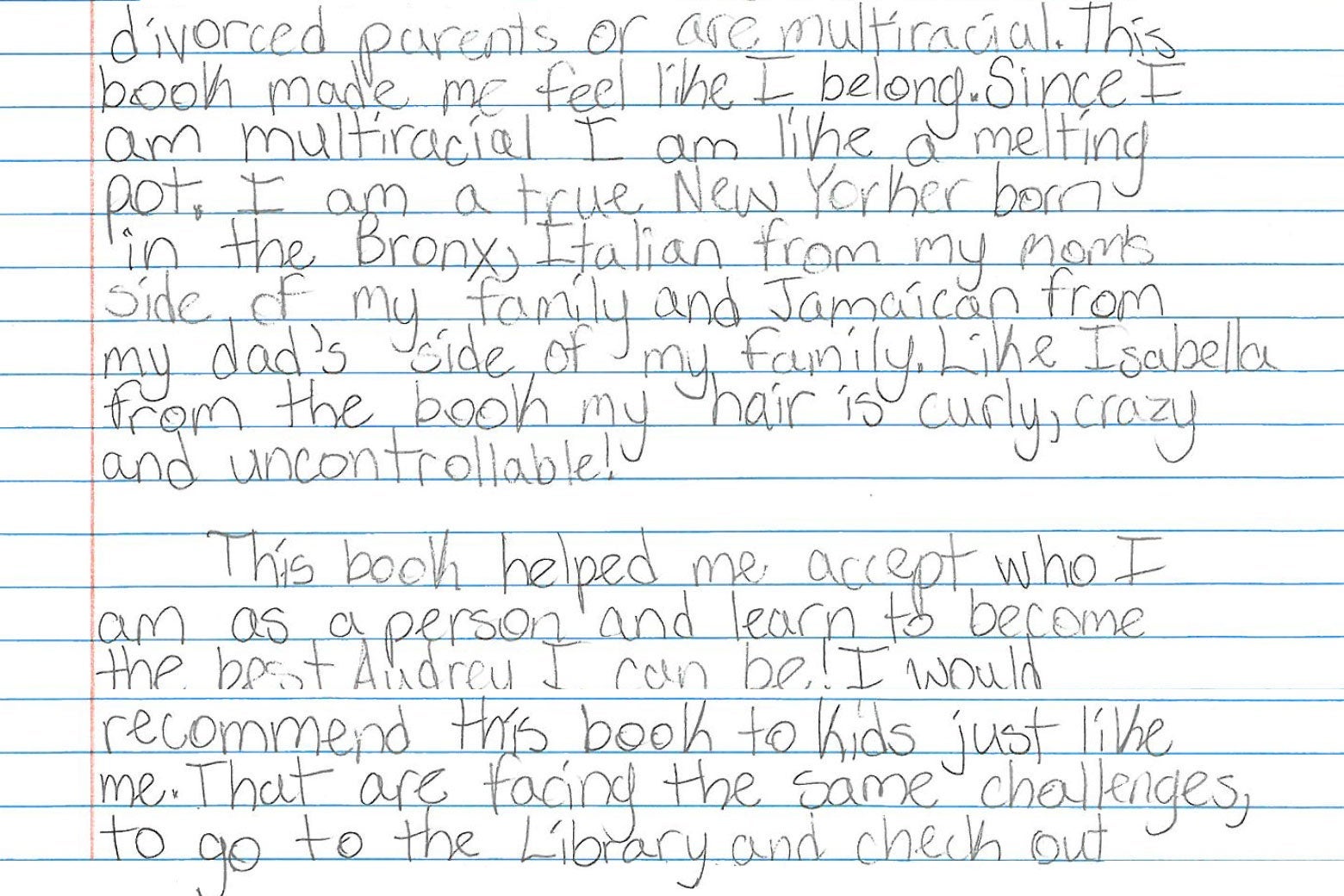 divorced parents or are multiracial. This book made me feel like I belong. Since I am multiracial I am like a melting pot. I am a true New Yorker born in the Bronx, Italian from my mom’s side of my family and Jamaican from my dad’s side of my family. Like Isabella from the book my hair is curly, crazy and uncontrollable! This book helped me accept who I am as a person and learn to become the bet Audrey I can be. I would recommend this book to kids just like me that are facing the same challenges, to go to the Library and check out