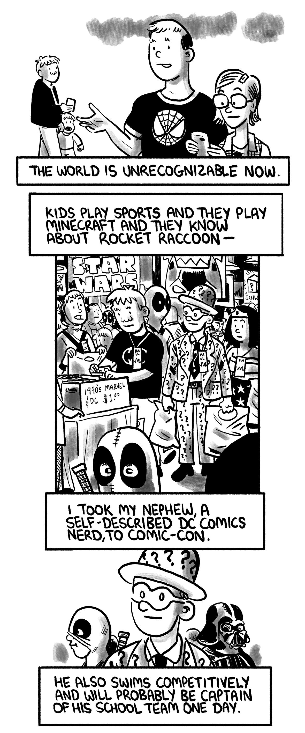 Back to the present. Several people are depicted who are neither jocks nor nerds.  The narrator says: “The world is unrecognizable now.” “Kids play sports and they play Minecraft and they know about Rocket Raccoon—”  At a convention, the narrator wearing a Batman T-shirt flips through a box of old comic books while his nephew, dressed as the Riddler, looks on.  The narrator says: “I took my nephew, a self-described DC Comics nerd, to Comic-Con.” “He also swims competitively and will probably be captain of his school team one day.”